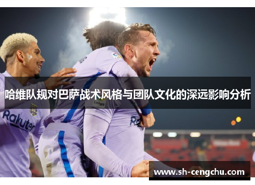 哈维队规对巴萨战术风格与团队文化的深远影响分析